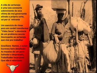 A vida do sertanejo	                              é uma luta constante                                                                     sobrevivente da seca                 vítima do mal governante            atirado a própria sorte,                                   sai por aí  retirante	Um exercício de rimaspara em cordel transformar“Vidas Secas” a denúncia          de um problema secularDesrespeito ao sertanejo   que vive pra trabalharGraciliano  Ramos, o autorEscreveu bem detalhadoAs mazelas de um povoSofredor e desprezado,Trabalhador incansávelQue não é valorizado