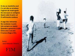 O céu se mantinha azulE o sol não se arredavaFugiram de madrugadaDa seca que os castigavaQuem sabe lá pelo sulO sofrimento acabavaA saga dos retirantesNo nordeste é assimIsto sempre se repeteQuando o governo é ruimEntra ano e sai anoE nunca chega o fim.Autor: José Holanda OliveiraFIM