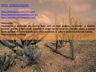 SITES  CONSULTADOShttp://www.google.com.br/imageshttp://www.mundovestibular.com.br/http://mundocordel.blogspot.com/Observação: Inicialmente a pretensão era apenas fazer uma ou duas páginas, resumindo  o máximo possível.  Porém, o fascínio de trabalhar o cordel me fez ousar um trabalho maior, e mesmo sendo aprendiz me senti orgulhoso ao vê-lo concluído. O  parto é doloroso, mas vale a pena.   JOSÉ HOLANDA OLIVEIRA  