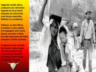 Vagando sertão afora, andavam seis retirantes fugindo da seca hostil daquele sol calcinantesuas forças exauridas Refletia no semblanteFabiano, os dois filhos,A mulher e uma cadelaUm papagaio sem nomeQuase secando a titelaPra não morrerem de fomeLevaram o bicho à panelaE seguiram pela estradaSem saber onde chegarUm dos meninos caiuO pai tentou levantarA criança já sem forçasFoi preciso carregar