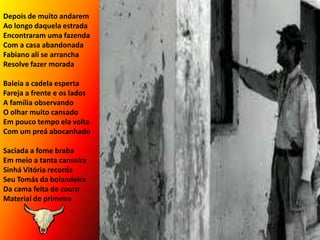 Depois de muito andaremAo longo daquela estradaEncontraram uma fazendaCom a casa abandonadaFabiano ali se arranchaResolve fazer moradaBaleia a cadela esperta Fareja a frente e os ladosA família observandoO olhar muito cansadoEm pouco tempo ela voltaCom um preá abocanhadoSaciada a fome braba         Em meio a tanta canseiraSinhá Vitória recordaSeu Tomás da bolandeiraDa cama feita de couroMaterial de primeira