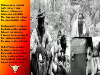 Observando a moradaApós comer o preáFabiano então cogitaAli mesmo se instalarMas logo aparece o donoPros seus direitos cobrarUm fazendeiro arroganteContrata o pobre coitadoFabiano era vaqueiroE agora estava empregadoEra mais um nordestinoPra viver sendo exploradoSinhá Vitória, a mulherPensava na sua camaDar estudo para os filhosAndar igual uma damaSeu Tomás da bolandeiraAquele sim tinha fama