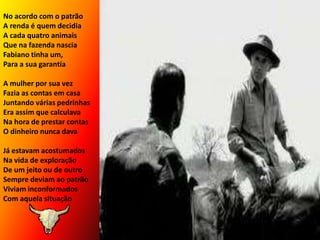 No acordo com o patrãoA renda é quem decidiaA cada quatro animaisQue na fazenda nasciaFabiano tinha um,Para a sua garantiaA mulher por sua vezFazia as contas em casaJuntando várias pedrinhasEra assim que calculavaNa hora de prestar contasO dinheiro nunca davaJá estavam acostumadosNa vida de exploraçãoDe um jeito ou de outroSempre deviam ao patrãoViviam inconformadosCom aquela situação