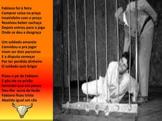 Fabiano foi à feiraComprar coisa na praçaInsatisfeito com o preçoResolveu beber cachaçaDepois entrou para o jogoOnde se deu a desgraçaUm soldado amareloConvidou-o pra jogarIriam ser dois parceirosE a disputa começarPor ter perdido dinheiroO soldado quis brigarPisou o pé de Fabiano E pôs ele na prisãoAchando que era poucoDeu-lhe  surra de facãoFabiano ficou tristeAbatido igual um cão