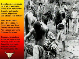 O patrão assim que soubeFoi lá soltar o vaqueiroTentou assim demonstrarSeu valor politiqueiroFabiano foi pra casaSem a feira e sem dinheiroSinhá Vitória ralhouComo é que pode serPra ter uma vida dessaÉ muito melhor morrerPois o pouco que  haviaO marido foi perderChegou uma rezadeiraPra benzer  suas feridasPorque o pobre maridoQuase fica sem a vidaPrecisava se tratarPra continuar na lida