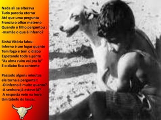 Nada ali se alteravaTudo parecia eternoAté que uma perguntaFranziu o olhar maternoQuando o filho perguntou :-mamãe o que é inferno?Sinhá Vitória falou:Inferno é um lugar quenteTem fogo e tem o diaboEspetando toda a gente“As alma ruim vai pra lá”E o diabo fica contentePassado alguns minutos  ele torna a perguntar:-O inferno é muito quente?-A senhora já esteve lá? A resposta veio na horaUm tabefe de lascar.
