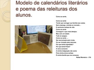 Modelo de calendários literários
e poema das releituras dos
alunos. Como se sente.
Como se sente
Tendo que carregar sua família nas costas
Sem emprego, comida ou moradia ...
E nenhuma certeza de vida
Como se sente
Conseguir o que mais desejou
Mas com um estalo
Tudo se apagou
Como se sente ....
Ser escravizado pelo irmão,
Ou ser chutado pela natureza
Por que tanta ingratidão?
Por que tanta frieza?
A raiva consome
A minha indignação não some
Pois minha única certeza
É minha família que me consome
Rafael Monteiro – 3ºA
 