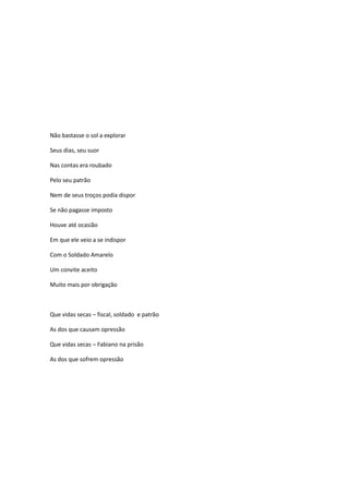 Não bastasse o sol a explorar

Seus dias, seu suor

Nas contas era roubado

Pelo seu patrão

Nem de seus troços podia dispor

Se não pagasse imposto

Houve até ocasião

Em que ele veio a se indispor

Com o Soldado Amarelo

Um convite aceito

Muito mais por obrigação



Que vidas secas – fiscal, soldado e patrão

As dos que causam opressão

Que vidas secas – Fabiano na prisão

As dos que sofrem opressão
 