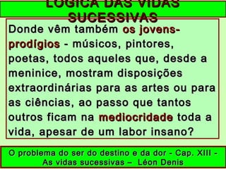 Donde vêm tambémDonde vêm também os jovens-os jovens-
prodígiosprodígios - músicos, pintores,- músicos, pintores,
poetas, todos aqueles que, desde apoetas, todos aqueles que, desde a
meninice, mostram disposiçõesmeninice, mostram disposições
extraordinárias para as artes ou paraextraordinárias para as artes ou para
as ciências, ao passo que tantosas ciências, ao passo que tantos
outros ficam naoutros ficam na mediocridademediocridade toda atoda a
vida, apesar de um labor insano?vida, apesar de um labor insano?
LÓGICA DAS VIDASLÓGICA DAS VIDAS
SUCESSIVASSUCESSIVAS
O problema do ser do destino e da dor - Cap. XIII -O problema do ser do destino e da dor - Cap. XIII -
As vidas sucessivas – Léon DenisAs vidas sucessivas – Léon Denis
 