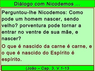 Diálogo com Nicodemos ...Diálogo com Nicodemos ...
Perguntou-lhe Nicodemos: Como
pode um homem nascer, sendo
velho? porventura pode tornar a
entrar no ventre de sua mãe, e
nascer?
O que é nascido da carne é carne, e
o que é nascido do Espírito é
espírito.
... Necessário vos é nascer de novo.(João – Cap. 3, V 1-13(João – Cap. 3, V 1-13
 