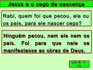 Jesus e o cego de nascençaJesus e o cego de nascença
Rabi, quem foi que pecou, ele ouRabi, quem foi que pecou, ele ou
os pais, para ele nascer cego?os pais, para ele nascer cego?
Ninguém pecou, nem ele nem osNinguém pecou, nem ele nem os
pais. Foi para que nele sepais. Foi para que nele se
manifestasse as obras de Deus.manifestasse as obras de Deus.
(Jo 9, 1-(Jo 9, 1-
5)5)
 