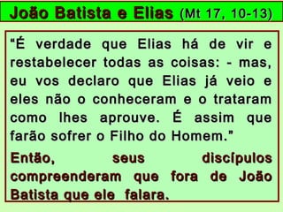 João Batista e EliasJoão Batista e Elias (Mt 17, 10-13)(Mt 17, 10-13)
““É verdade que Elias há de vir eÉ verdade que Elias há de vir e
restabelecer todas as coisas: - mas,restabelecer todas as coisas: - mas,
eu vos declaro que Elias já veio eeu vos declaro que Elias já veio e
eles não o conheceram e o tratarameles não o conheceram e o trataram
como lhes aprouve. É assim quecomo lhes aprouve. É assim que
farão sofrer o Filho do Homem.”farão sofrer o Filho do Homem.”
Então, seus discípulosEntão, seus discípulos
compreenderam que fora de Joãocompreenderam que fora de João
Batista que ele falara.Batista que ele falara.
 