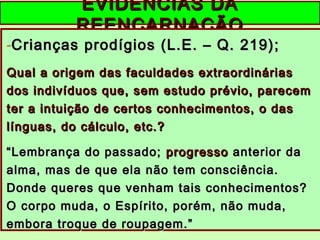 EVIDÊNCIAS DAEVIDÊNCIAS DA
REENCARNAÇÃOREENCARNAÇÃO
-Crianças prodígios (L.E. – Q. 219);Crianças prodígios (L.E. – Q. 219);
Qual a origem das faculdades extraordináriasQual a origem das faculdades extraordinárias
dos indivíduos que, sem estudo prévio, parecemdos indivíduos que, sem estudo prévio, parecem
ter a intuição de certos conhecimentos, o daster a intuição de certos conhecimentos, o das
línguas, do cálculo, etc.?línguas, do cálculo, etc.?
““Lembrança do passado;Lembrança do passado; progressoprogresso anterior daanterior da
alma, mas de que ela não tem consciência.alma, mas de que ela não tem consciência.
Donde queres que venham tais conhecimentos?Donde queres que venham tais conhecimentos?
O corpo muda, o Espírito, porém, não muda,O corpo muda, o Espírito, porém, não muda,
embora troque de roupagem.”embora troque de roupagem.”
 