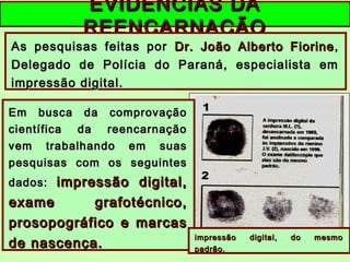EVIDÊNCIAS DAEVIDÊNCIAS DA
REENCARNAÇÃOREENCARNAÇÃO
As pesquisas feitas porAs pesquisas feitas por Dr. João Alberto FiorineDr. João Alberto Fiorine ,,
Delegado de Polícia do Paraná, especialista emDelegado de Polícia do Paraná, especialista em
impressão digital.impressão digital.
Em busca da comprovaçãoEm busca da comprovação
científica da reencarnaçãocientífica da reencarnação
vem trabalhando em suasvem trabalhando em suas
pesquisas com os seguintespesquisas com os seguintes
dados:dados: impressão digital,impressão digital,
exame grafotécnico,exame grafotécnico,
prosopográfico e marcasprosopográfico e marcas
de nascença.de nascença.
impressão digital, do mesmoimpressão digital, do mesmo
padrão.padrão.
 