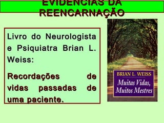 EVIDÊNCIAS DAEVIDÊNCIAS DA
REENCARNAÇÃOREENCARNAÇÃO
Livro do NeurologistaLivro do Neurologista
e Psiquiatra Brian L.e Psiquiatra Brian L.
Weiss:Weiss:
Recordações deRecordações de
vidas passadas devidas passadas de
uma paciente.uma paciente.
 