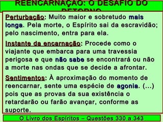 REENCARNAÇÃO: O DESAFIO DOREENCARNAÇÃO: O DESAFIO DO
RETORNORETORNO
PerturbaçãoPerturbação:: Muito maior e sobretudoMuito maior e sobretudo maismais
longalonga. Pela morte, o Espírito sai da escravidão;. Pela morte, o Espírito sai da escravidão;
pelo nascimento, entra para ela.pelo nascimento, entra para ela.
Instante da encarnaçãoInstante da encarnação :: Procede como oProcede como o
viajante que embarca para uma travessiaviajante que embarca para uma travessia
perigosa e queperigosa e que não sabenão sabe se encontrará ou nãose encontrará ou não
a morte nas ondas que se decide a afrontar.a morte nas ondas que se decide a afrontar.
SentimentosSentimentos:: À aproximação do momento deÀ aproximação do momento de
reencarnar, sente uma espécie dereencarnar, sente uma espécie de agoniaagonia. (...). (...)
pois que as provas da sua existência opois que as provas da sua existência o
retardarão ou farão avançar, conforme asretardarão ou farão avançar, conforme as
suporte.suporte.
O Livro dos Espíritos – Questões 330 a 343O Livro dos Espíritos – Questões 330 a 343
 