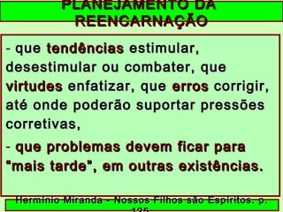 PLANEJAMENTO DAPLANEJAMENTO DA
REENCARNAÇÃOREENCARNAÇÃO
- queque tendênciastendências estimular,estimular,
desestimular ou combater, quedesestimular ou combater, que
virtudesvirtudes enfatizar, queenfatizar, que erroserros corrigir,corrigir,
até onde poderão suportar pressõesaté onde poderão suportar pressões
corretivas,corretivas,
- que problemas devem ficar paraque problemas devem ficar para
“mais tarde”, em outras existências.“mais tarde”, em outras existências.
Hermínio Miranda - Nossos Filhos são Espíritos. p.Hermínio Miranda - Nossos Filhos são Espíritos. p.
 