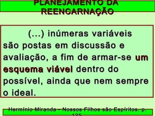 PLANEJAMENTO DAPLANEJAMENTO DA
REENCARNAÇÃOREENCARNAÇÃO
(...) inúmeras variáveis(...) inúmeras variáveis
são postas em discussão esão postas em discussão e
avaliação, a fim de armar-seavaliação, a fim de armar-se umum
esquema viávelesquema viável dentro dodentro do
possível, ainda que nem semprepossível, ainda que nem sempre
o ideal.o ideal.
Hermínio Miranda - Nossos Filhos são Espíritos. p.Hermínio Miranda - Nossos Filhos são Espíritos. p.
 