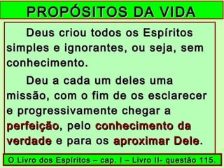PROPÓSITOS DA VIDAPROPÓSITOS DA VIDA
Deus criou todos os EspíritosDeus criou todos os Espíritos
simples e ignorantes, ou seja, semsimples e ignorantes, ou seja, sem
conhecimento.conhecimento.
Deu a cada um deles umaDeu a cada um deles uma
missão, com o fim de os esclarecermissão, com o fim de os esclarecer
e progressivamente chegar ae progressivamente chegar a
perfeiçãoperfeição, pelo, pelo conhecimento daconhecimento da
verdadeverdade e para ose para os aproximar Deleaproximar Dele..
O Livro dos Espíritos – cap. I – Livro II- questão 115.O Livro dos Espíritos – cap. I – Livro II- questão 115.
 