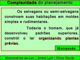 Os selvagens ou semi-selvagensOs selvagens ou semi-selvagens
constroem suas habitações em moldesconstroem suas habitações em moldes
simples e rudimentares.simples e rudimentares.
Todavia o homem, que jáTodavia o homem, que já
desenvolveu padrões superiores,desenvolveu padrões superiores,
constrói o larconstrói o lar organizando plantasorganizando plantas
prévias.prévias.
Manassés
ComplexidadeComplexidade do planejamentodo planejamento
Missionários da Luz – André Luiz / Chico XavierMissionários da Luz – André Luiz / Chico Xavier
 