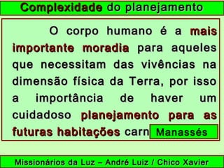 ComplexidadeComplexidade do planejamentodo planejamento
O corpo humano é aO corpo humano é a maismais
importante moradiaimportante moradia para aquelespara aqueles
que necessitam das vivências naque necessitam das vivências na
dimensão física da Terra, por issodimensão física da Terra, por isso
a importância de haver uma importância de haver um
cuidadosocuidadoso planejamento para asplanejamento para as
futuras habitaçõesfuturas habitações carnais.carnais.
Missionários da Luz – André Luiz / Chico XavierMissionários da Luz – André Luiz / Chico Xavier
Manassés
 