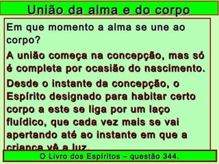 União da alma e do corpoUnião da alma e do corpo
Em que momento a alma se une aoEm que momento a alma se une ao
corpo?corpo?
A união começa na concepção, mas sóA união começa na concepção, mas só
é completa por ocasião do nascimento.é completa por ocasião do nascimento.
Desde o instante da concepção, oDesde o instante da concepção, o
Espírito designado para habitar certoEspírito designado para habitar certo
corpo a este se liga por um laçocorpo a este se liga por um laço
fluídico, que cada vez mais se vaifluídico, que cada vez mais se vai
apertando até ao instante em que aapertando até ao instante em que a
criança vê a luz.criança vê a luz.
O Livro dos Espíritos – questão 344.O Livro dos Espíritos – questão 344.
 