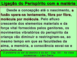 Desde a concepção até o nascimento,Desde a concepção até o nascimento, aa
fusão opera-se lentamente, fibra por fibra,fusão opera-se lentamente, fibra por fibra,
molécula por moléculamolécula por molécula . Pelo afluxo. Pelo afluxo
crescente dos elementos materiais e dacrescente dos elementos materiais e da
força vital fornecidos pelos genitores, osforça vital fornecidos pelos genitores, os
movimentos vibratórios do perispírito damovimentos vibratórios do perispírito da
criança vão diminuir e restringirem-se, aocriança vão diminuir e restringirem-se, ao
mesmo tempo em que as faculdades damesmo tempo em que as faculdades da
alma, a memória, a consciência esvai-se ealma, a memória, a consciência esvai-se e
aniquilam-se.aniquilam-se.
Ligação do Perispírito com a matériaLigação do Perispírito com a matéria
O problema do ser do destino e da dor - Cap. XIII - As vidasO problema do ser do destino e da dor - Cap. XIII - As vidas
sucessivas – Léon Denissucessivas – Léon Denis
 