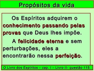 Propósitos da vidaPropósitos da vida
Os Espíritos adquirem oOs Espíritos adquirem o
conhecimento passando pelasconhecimento passando pelas
provasprovas que Deus lhes impõe.que Deus lhes impõe.
AA felicidade eternafelicidade eterna e seme sem
perturbações, eles aperturbações, eles a
encontrarão nessaencontrarão nessa perfeiçãoperfeição..
O Livro dos Espíritos – cap. I – Livro II- questão 115.O Livro dos Espíritos – cap. I – Livro II- questão 115.
 