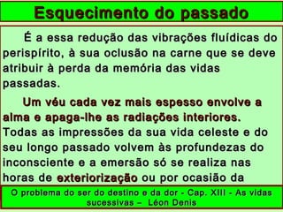 É a essa redução das vibrações fluídicas doÉ a essa redução das vibrações fluídicas do
perispírito, à sua oclusão na carne que se deveperispírito, à sua oclusão na carne que se deve
atribuir à perda da memória das vidasatribuir à perda da memória das vidas
passadas.passadas.
Um véu cada vez mais espesso envolve aUm véu cada vez mais espesso envolve a
alma e apaga-lhe as radiações interiores.alma e apaga-lhe as radiações interiores.
Todas as impressões da sua vida celeste e doTodas as impressões da sua vida celeste e do
seu longo passado volvem às profundezas doseu longo passado volvem às profundezas do
inconsciente e a emersão só se realiza nasinconsciente e a emersão só se realiza nas
horas dehoras de exteriorizaçãoexteriorização ou por ocasião daou por ocasião da
mortemorte ......
Esquecimento do passadoEsquecimento do passado
O problema do ser do destino e da dor - Cap. XIII - As vidasO problema do ser do destino e da dor - Cap. XIII - As vidas
sucessivas – Léon Denissucessivas – Léon Denis
 
