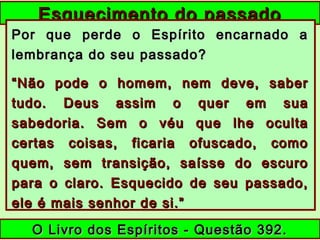Esquecimento do passadoEsquecimento do passado
Por que perde o Espírito encarnado aPor que perde o Espírito encarnado a
lembrança do seu passado?lembrança do seu passado?
““Não pode o homem, nem deve, saberNão pode o homem, nem deve, saber
tudo. Deus assim o quer em suatudo. Deus assim o quer em sua
sabedoria. Sem o véu que lhe ocultasabedoria. Sem o véu que lhe oculta
certas coisas, ficaria ofuscado, comocertas coisas, ficaria ofuscado, como
quem, sem transição, saísse do escuroquem, sem transição, saísse do escuro
para o claro. Esquecido de seu passado,para o claro. Esquecido de seu passado,
ele é mais senhor de si.”ele é mais senhor de si.”
O Livro dos Espíritos - Questão 392.O Livro dos Espíritos - Questão 392.
 