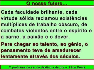 Cada faculdade brilhante, cadaCada faculdade brilhante, cada
virtude sólida reclamou existênciasvirtude sólida reclamou existências
multíplices de trabalho obscuro, demultíplices de trabalho obscuro, de
combates violentos entre o espírito ecombates violentos entre o espírito e
a carne, a paixão e o dever.a carne, a paixão e o dever.
Para chegar ao talento, ao gênio, oPara chegar ao talento, ao gênio, o
pensamento teve de amadurecerpensamento teve de amadurecer
lentamente através dos séculos.lentamente através dos séculos.
O nosso futuro...O nosso futuro...
O problema do ser do destino e da dor – Léon DenisO problema do ser do destino e da dor – Léon Denis
 