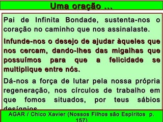 Pai de Infinita Bondade, sustenta-nos oPai de Infinita Bondade, sustenta-nos o
coração no caminho que nos assinalaste.coração no caminho que nos assinalaste.
Infunde-nos o desejo de ajudar àqueles queInfunde-nos o desejo de ajudar àqueles que
nos cercam, dando-lhes das migalhas quenos cercam, dando-lhes das migalhas que
possuímos para que a felicidade sepossuímos para que a felicidade se
multiplique entre nós.multiplique entre nós.
Dá-nos a força de lutar pela nossa própriaDá-nos a força de lutar pela nossa própria
regeneração, nos círculos de trabalho emregeneração, nos círculos de trabalho em
que fomos situados, por teus sábiosque fomos situados, por teus sábios
desígnios.desígnios.
Uma oração ...Uma oração ...
AGAR / Chico Xavier (Nossos Filhos são Espíritos p.AGAR / Chico Xavier (Nossos Filhos são Espíritos p.
 