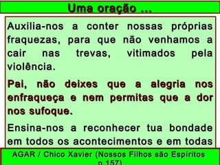 Auxilia-nos a conter nossas própriasAuxilia-nos a conter nossas próprias
fraquezas, para que não venhamos afraquezas, para que não venhamos a
cair nas trevas, vitimados pelacair nas trevas, vitimados pela
violência.violência.
Pai, não deixes que a alegria nosPai, não deixes que a alegria nos
enfraqueça e nem permitas que a dorenfraqueça e nem permitas que a dor
nos sufoque.nos sufoque.
Ensina-nos a reconhecer tua bondadeEnsina-nos a reconhecer tua bondade
em todos os acontecimentos e em todasem todos os acontecimentos e em todas
as coisas.as coisas.
Uma oração ...Uma oração ...
AGAR / Chico Xavier (Nossos Filhos são EspíritosAGAR / Chico Xavier (Nossos Filhos são Espíritos
 