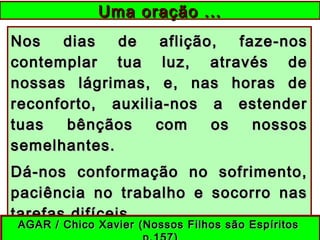 Nos dias de aflição, faze-nosNos dias de aflição, faze-nos
contemplar tua luz, através decontemplar tua luz, através de
nossas lágrimas, e, nas horas denossas lágrimas, e, nas horas de
reconforto, auxilia-nos a estenderreconforto, auxilia-nos a estender
tuas bênçãos com os nossostuas bênçãos com os nossos
semelhantes.semelhantes.
Dá-nos conformação no sofrimento,Dá-nos conformação no sofrimento,
paciência no trabalho e socorro naspaciência no trabalho e socorro nas
tarefas difíceis.tarefas difíceis.
Uma oração ...Uma oração ...
AGAR / Chico Xavier (Nossos Filhos são EspíritosAGAR / Chico Xavier (Nossos Filhos são Espíritos
 
