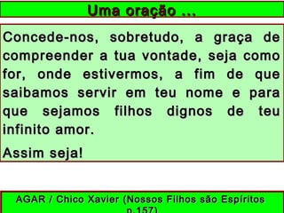 Concede-nos, sobretudo, a graça deConcede-nos, sobretudo, a graça de
compreender a tua vontade, seja comocompreender a tua vontade, seja como
for, onde estivermos, a fim de quefor, onde estivermos, a fim de que
saibamos servir em teu nome e parasaibamos servir em teu nome e para
que sejamos filhos dignos de teuque sejamos filhos dignos de teu
infinito amor.infinito amor.
Assim seja!Assim seja!
Uma oração ...Uma oração ...
AGAR / Chico Xavier (Nossos Filhos são EspíritosAGAR / Chico Xavier (Nossos Filhos são Espíritos
 
