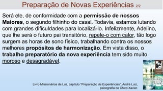 Será ele, de conformidade com a permissão de nossos
Maiores, o segundo filhinho do casal. Todavia, estamos lutando
com grandes dificuldades para localizá-lo. Infelizmente, Adelino,
que lhe será o futuro pai transitório, repele-o com calor, tão logo
surgem as horas de sono físico, trabalhando contra os nossos
melhores propósitos de harmonização. Em vista disso, o
trabalho preparatório da nova experiência tem sido muito
moroso e desagradável.
Livro Missionários da Luz, capítulo “Preparação de Experiências”, André Luiz,
psicografia de Chico Xavier.
Preparação de Novas Experiências 2/2
 