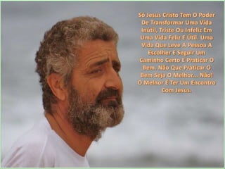 Só Jesus Cristo Tem O Poder De Transformar Uma Vida Inútil, Triste Ou Infeliz Em Uma Vida Feliz E Útil. Uma Vida Que Leve A Pessoa A Escolher E Seguir Um Caminho Certo E Praticar O Bem. Não Que Praticar O Bem Seja O Melhor... Não! O Melhor É Ter Um Encontro Com Jesus.