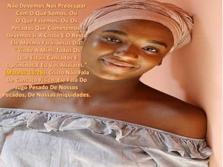 Não Devemos Nos Preocupar Com O Que Somos, Ou O Que Fazemos, Ou Os Pecados Que Cometemos. Devemos Ir A Cristo E O Resto Ele Mesmo Fará. Jesus Diz:"Vinde A Mim, Todos Os Que Estais Cansados E Oprimidos,E Eu Vos Aliviarei." (Mateus 11:28). Cristo Não Fala De Cansaço Físico, Ele Fala Do Jugo Pesado De Nossos Pecados, De Nossas Iniqüidades.