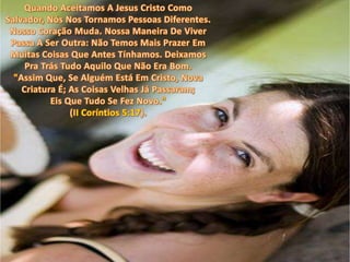 Quando Aceitamos A Jesus Cristo Como Salvador, Nós Nos Tornamos Pessoas Diferentes. Nosso Coração Muda. Nossa Maneira De Viver Passa A Ser Outra: Não Temos Mais Prazer Em Muitas Coisas Que Antes Tínhamos. Deixamos Pra Trás Tudo Aquilo Que Não Era Bom. "Assim Que, Se Alguém Está Em Cristo, Nova Criatura É; As Coisas Velhas Já Passaram; Eis Que Tudo Se Fez Novo."(II Coríntios 5:17).