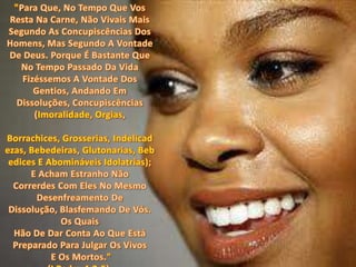 "Para Que, No Tempo Que Vos Resta Na Carne, Não Vivais Mais Segundo As Concupiscências Dos Homens, Mas Segundo A Vontade De Deus. Porque É Bastante Que No Tempo Passado Da Vida Fizéssemos A Vontade Dos Gentios, Andando Em Dissoluções, Concupiscências (Imoralidade, Orgias,Borrachices, Grosserias, Indelicadezas, Bebedeiras, Glutonarias, Bebedices E Abomináveis Idolatrias); E Acham Estranho Não Correrdes Com Eles No Mesmo Desenfreamento De Dissolução, Blasfemando De Vós. Os Quais Hão De Dar Conta Ao Que Está Preparado Para Julgar Os VivosE Os Mortos." (I Pedro 4:2-5).