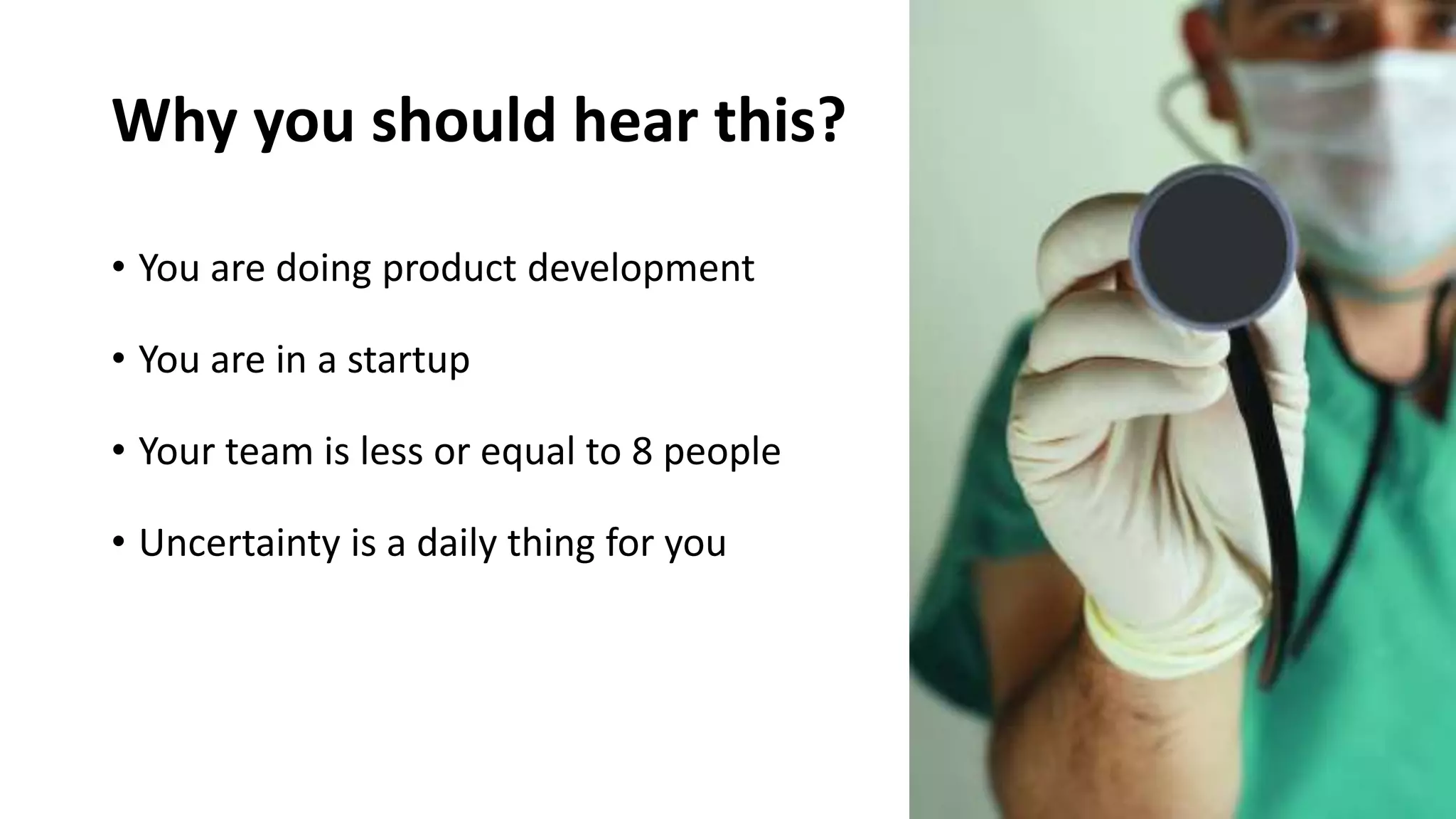 Why you should hear this?
• You are doing product development
• You are in a startup
• Your team is less or equal to 8 people
• Uncertainty is a daily thing for you
 