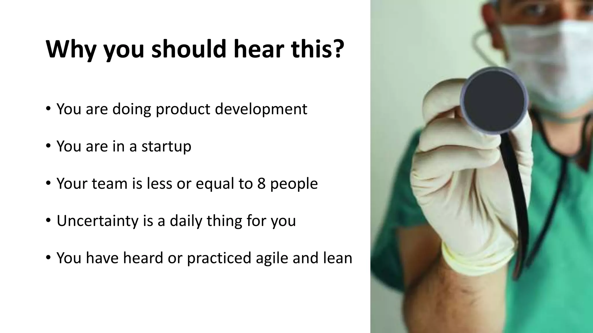 Why you should hear this?
• You are doing product development
• You are in a startup
• Your team is less or equal to 8 people
• Uncertainty is a daily thing for you
• You have heard or practiced agile and lean
 