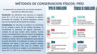 La CONGELACIÓN se produce de una manera paulatina,
pasando por diferentes fases:
Nucleación: Los alimentos más comunes se congelan
entre 0º y -4 ºC en la que se producen la máxima
formación de cristales. Se forman pequeños núcleos
que son los centros de formación de cristales.
Cristalización: En esta fase se produce el crecimiento
de los cristales a partir de los núcleos formados. Es
conveniente la presencia de algunas partículas o
cristales de sal que actúen como núcleos. Cuanto
menor es la temperatura crece el número de agregados
cristalinos y, consecuentemente, el tamaño de los
cristales es menor. Pero si la temperatura está próxima
al punto de fusión, la nucleación es lenta, los núcleos
cristalinos son pocos y, por tanto, resultan cristales
relativamente grandes. Para que los cristales sean
pequeños el alimento se congela a una temperatura de
entre -35 °C y -150 °C en un corto período de tiempo.
MÉTODOS DE CONSERVACION FÍSICOS: FRÍO
 