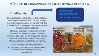 Es un proceso que consiste en la deshidratación
del alimento sin calentarlo. Con esto se logra
una máxima conservación de su valor nutritivo
y de la calidad organoléptica del mismo que se
recuperan al rehidratarlos.
Consta de tres fases: congelación, secado
primario y secado secundario. El alimento
liofilizado sólo tiene un 2% de agua. Se aplica a
productos tan variados como el café, sopas,
infusiones, legumbres, champiñones y fruta.
La fácil rehidratación de los alimentos
permite su uso para alimentar a personas en
condiciones extremas (astronautas,
montañistas).
 Liofilización
CONGELACIÓN
SECADO PRIMARIO
SECADO SECUNDARIO
MÉTODOS DE CONSERVACION FÍSICOS: Diminución de la aW
 