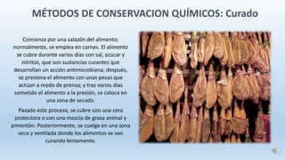 MÉTODOS DE CONSERVACION QUÍMICOS: Curado
Comienza por una salazón del alimento;
normalmente, se emplea en carnes. El alimento
se cubre durante varios días con sal, azúcar y
nitritos, que son sustancias curantes que
desarrollan un acción antimicrobiana; después,
se presiona el alimento con unas pesas que
actúan a modo de prensa; y tras varios días
sometido el alimento a la presión, se coloca en
una zona de secado.
Pasado este proceso, se cubre con una cera
protectora o con una mezcla de grasa animal y
pimentón. Posteriormente, se cuelga en una zona
seca y ventilada donde los alimentos se van
curando lentamente.
 