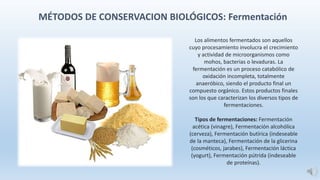 MÉTODOS DE CONSERVACION BIOLÓGICOS: Fermentación
Los alimentos fermentados son aquellos
cuyo procesamiento involucra el crecimiento
y actividad de microorganismos como
mohos, bacterias o levaduras. La
fermentación es un proceso catabólico de
oxidación incompleta, totalmente
anaeróbico, siendo el producto final un
compuesto orgánico. Estos productos finales
son los que caracterizan los diversos tipos de
fermentaciones.
Tipos de fermentaciones: Fermentación
acética (vinagre), Fermentación alcohólica
(cerveza), Fermentación butírica (indeseable
de la manteca), Fermentación de la glicerina
(cosméticos, jarabes), Fermentación láctica
(yogurt), Fermentación pútrida (indeseable
de proteínas).
 