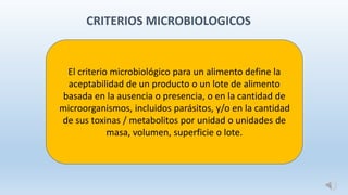 CRITERIOS MICROBIOLOGICOS
El criterio microbiológico para un alimento define la
aceptabilidad de un producto o un lote de alimento
basada en la ausencia o presencia, o en la cantidad de
microorganismos, incluidos parásitos, y/o en la cantidad
de sus toxinas / metabolitos por unidad o unidades de
masa, volumen, superficie o lote.
 