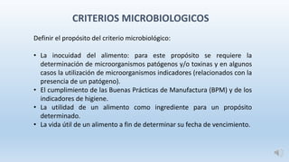 Definir el propósito del criterio microbiológico:
• La inocuidad del alimento: para este propósito se requiere la
determinación de microorganismos patógenos y/o toxinas y en algunos
casos la utilización de microorganismos indicadores (relacionados con la
presencia de un patógeno).
• El cumplimiento de las Buenas Prácticas de Manufactura (BPM) y de los
indicadores de higiene.
• La utilidad de un alimento como ingrediente para un propósito
determinado.
• La vida útil de un alimento a fin de determinar su fecha de vencimiento.
CRITERIOS MICROBIOLOGICOS
 