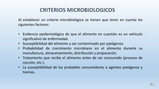 Al establecer un criterio microbiológico se tienen que tener en cuenta los
siguientes factores:
• Evidencia epidemiológica de que el alimento en cuestión es un vehículo
significativo de enfermedad.
• Susceptibilidad del alimento a ser contaminado por patógenos.
• Probabilidad de crecimiento microbiano en el alimento durante su
manufactura, almacenamiento, distribución y preparación.
• Tratamiento que recibe el alimento antes de ser consumido (proceso de
cocción, etc.).
• La susceptibilidad de los probables consumidores a agentes patógenos y
toxinas.
CRITERIOS MICROBIOLOGICOS
 