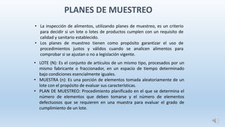 PLANES DE MUESTREO
• LOTE (N): Es el conjunto de artículos de un mismo tipo, procesados por un
mismo fabricante o fraccionador, en un espacio de tiempo determinado
bajo condiciones esencialmente iguales.
• MUESTRA (n): Es una porción de elementos tomada aleatoriamente de un
lote con el propósito de evaluar sus características.
• PLAN DE MUESTREO: Procedimiento planificado en el que se determina el
número de elementos que deben tomarse y el número de elementos
defectuosos que se requieren en una muestra para evaluar el grado de
cumplimiento de un lote.
• La inspección de alimentos, utilizando planes de muestreo, es un criterio
para decidir si un lote o lotes de productos cumplen con un requisito de
calidad y sanitario establecido.
• Los planes de muestreo tienen como propósito garantizar el uso de
procedimientos justos y válidos cuando se analicen alimentos para
comprobar si se ajustan o no a legislación vigente.
 